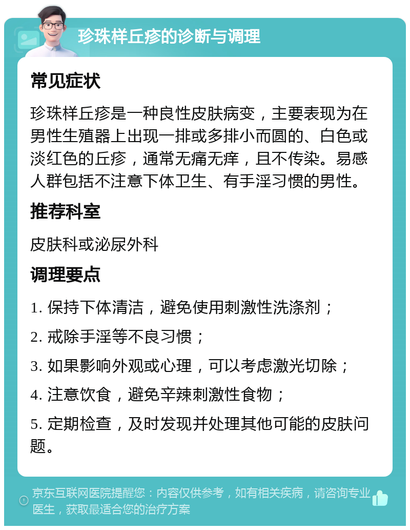 珍珠样丘疹的诊断与调理 常见症状 珍珠样丘疹是一种良性皮肤病变，主要表现为在男性生殖器上出现一排或多排小而圆的、白色或淡红色的丘疹，通常无痛无痒，且不传染。易感人群包括不注意下体卫生、有手淫习惯的男性。 推荐科室 皮肤科或泌尿外科 调理要点 1. 保持下体清洁，避免使用刺激性洗涤剂； 2. 戒除手淫等不良习惯； 3. 如果影响外观或心理，可以考虑激光切除； 4. 注意饮食，避免辛辣刺激性食物； 5. 定期检查，及时发现并处理其他可能的皮肤问题。