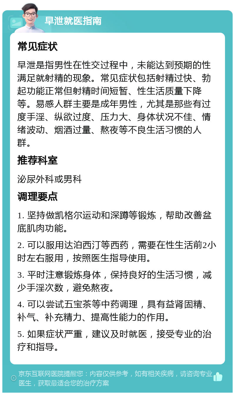 早泄就医指南 常见症状 早泄是指男性在性交过程中，未能达到预期的性满足就射精的现象。常见症状包括射精过快、勃起功能正常但射精时间短暂、性生活质量下降等。易感人群主要是成年男性，尤其是那些有过度手淫、纵欲过度、压力大、身体状况不佳、情绪波动、烟酒过量、熬夜等不良生活习惯的人群。 推荐科室 泌尿外科或男科 调理要点 1. 坚持做凯格尔运动和深蹲等锻炼，帮助改善盆底肌肉功能。 2. 可以服用达泊西汀等西药，需要在性生活前2小时左右服用，按照医生指导使用。 3. 平时注意锻炼身体，保持良好的生活习惯，减少手淫次数，避免熬夜。 4. 可以尝试五宝茶等中药调理，具有益肾固精、补气、补充精力、提高性能力的作用。 5. 如果症状严重，建议及时就医，接受专业的治疗和指导。