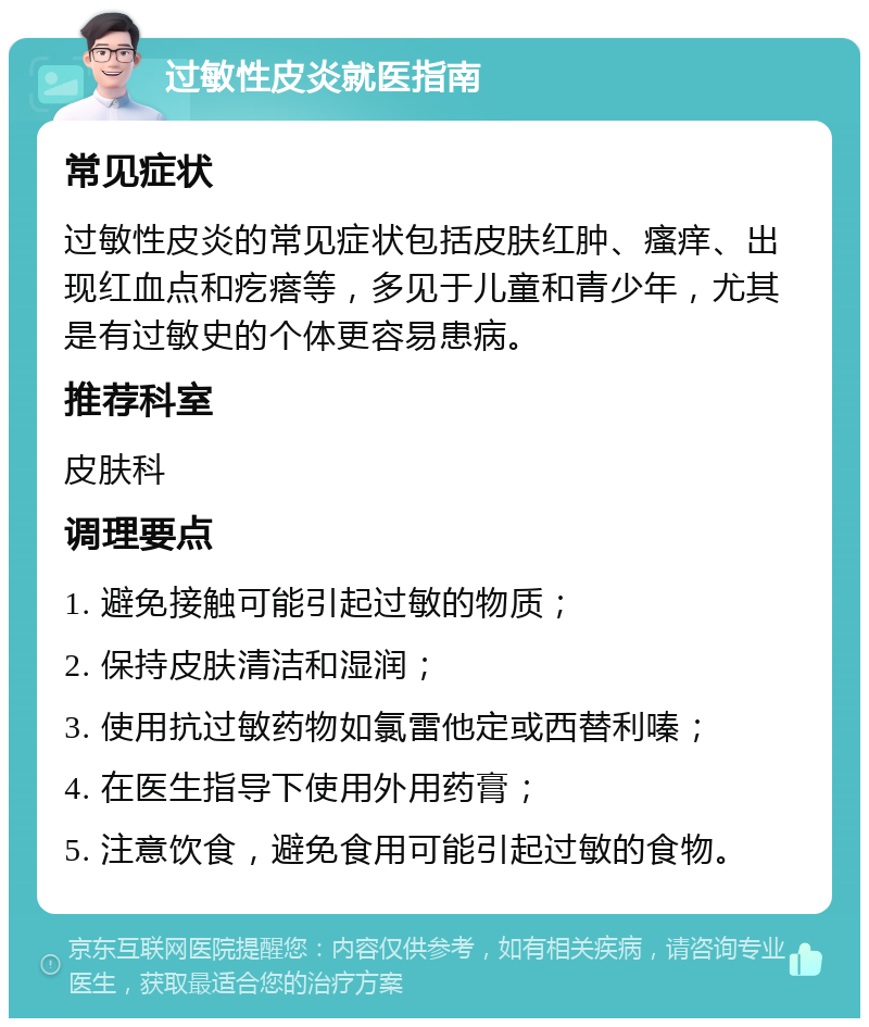 过敏性皮炎就医指南 常见症状 过敏性皮炎的常见症状包括皮肤红肿、瘙痒、出现红血点和疙瘩等，多见于儿童和青少年，尤其是有过敏史的个体更容易患病。 推荐科室 皮肤科 调理要点 1. 避免接触可能引起过敏的物质； 2. 保持皮肤清洁和湿润； 3. 使用抗过敏药物如氯雷他定或西替利嗪； 4. 在医生指导下使用外用药膏； 5. 注意饮食，避免食用可能引起过敏的食物。