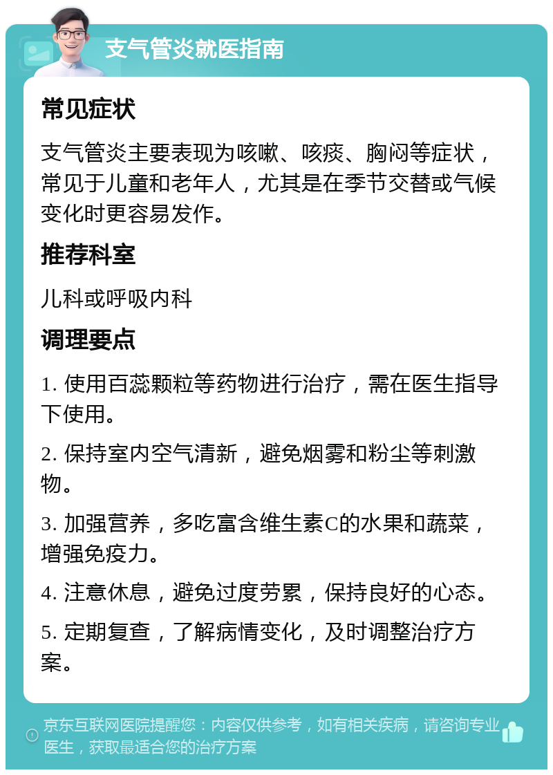 支气管炎就医指南 常见症状 支气管炎主要表现为咳嗽、咳痰、胸闷等症状，常见于儿童和老年人，尤其是在季节交替或气候变化时更容易发作。 推荐科室 儿科或呼吸内科 调理要点 1. 使用百蕊颗粒等药物进行治疗，需在医生指导下使用。 2. 保持室内空气清新，避免烟雾和粉尘等刺激物。 3. 加强营养，多吃富含维生素C的水果和蔬菜，增强免疫力。 4. 注意休息，避免过度劳累，保持良好的心态。 5. 定期复查，了解病情变化，及时调整治疗方案。