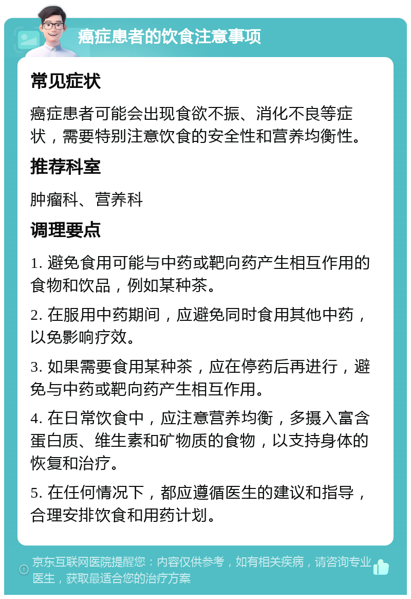 癌症患者的饮食注意事项 常见症状 癌症患者可能会出现食欲不振、消化不良等症状，需要特别注意饮食的安全性和营养均衡性。 推荐科室 肿瘤科、营养科 调理要点 1. 避免食用可能与中药或靶向药产生相互作用的食物和饮品，例如某种茶。 2. 在服用中药期间，应避免同时食用其他中药，以免影响疗效。 3. 如果需要食用某种茶，应在停药后再进行，避免与中药或靶向药产生相互作用。 4. 在日常饮食中，应注意营养均衡，多摄入富含蛋白质、维生素和矿物质的食物，以支持身体的恢复和治疗。 5. 在任何情况下，都应遵循医生的建议和指导，合理安排饮食和用药计划。