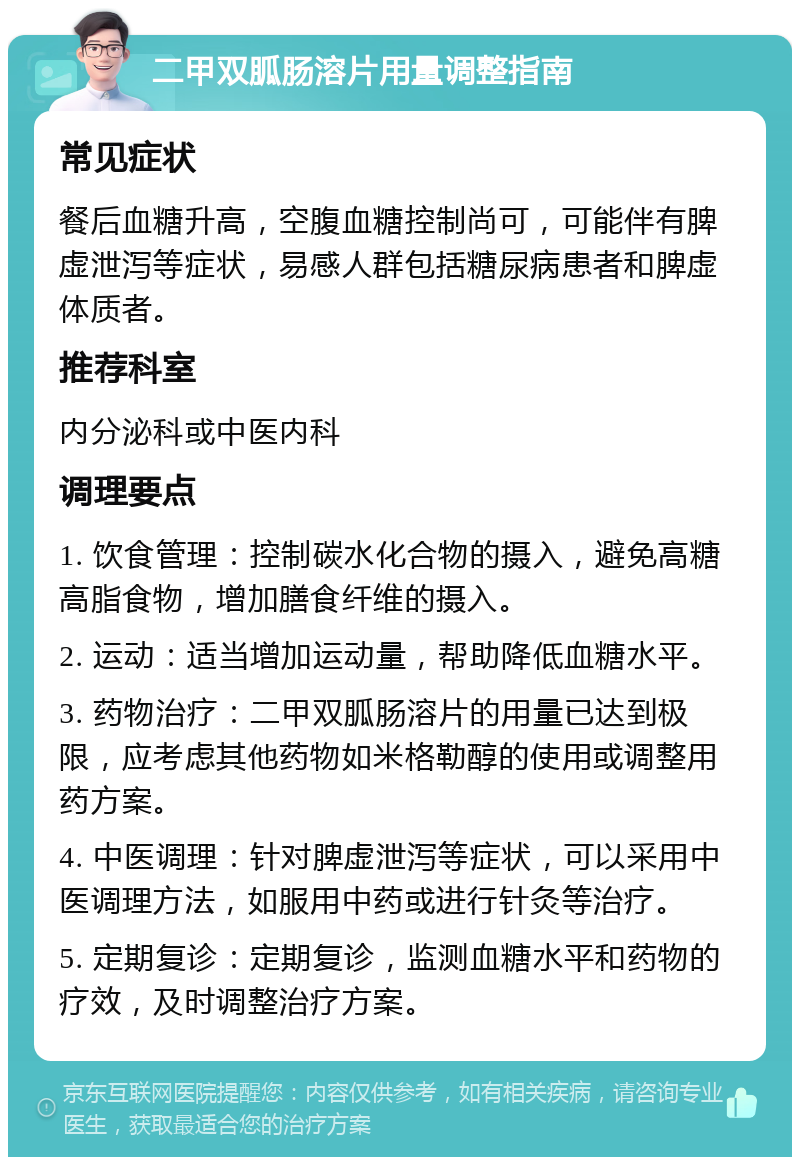 二甲双胍肠溶片用量调整指南 常见症状 餐后血糖升高，空腹血糖控制尚可，可能伴有脾虚泄泻等症状，易感人群包括糖尿病患者和脾虚体质者。 推荐科室 内分泌科或中医内科 调理要点 1. 饮食管理：控制碳水化合物的摄入，避免高糖高脂食物，增加膳食纤维的摄入。 2. 运动：适当增加运动量，帮助降低血糖水平。 3. 药物治疗：二甲双胍肠溶片的用量已达到极限，应考虑其他药物如米格勒醇的使用或调整用药方案。 4. 中医调理：针对脾虚泄泻等症状，可以采用中医调理方法，如服用中药或进行针灸等治疗。 5. 定期复诊：定期复诊，监测血糖水平和药物的疗效，及时调整治疗方案。