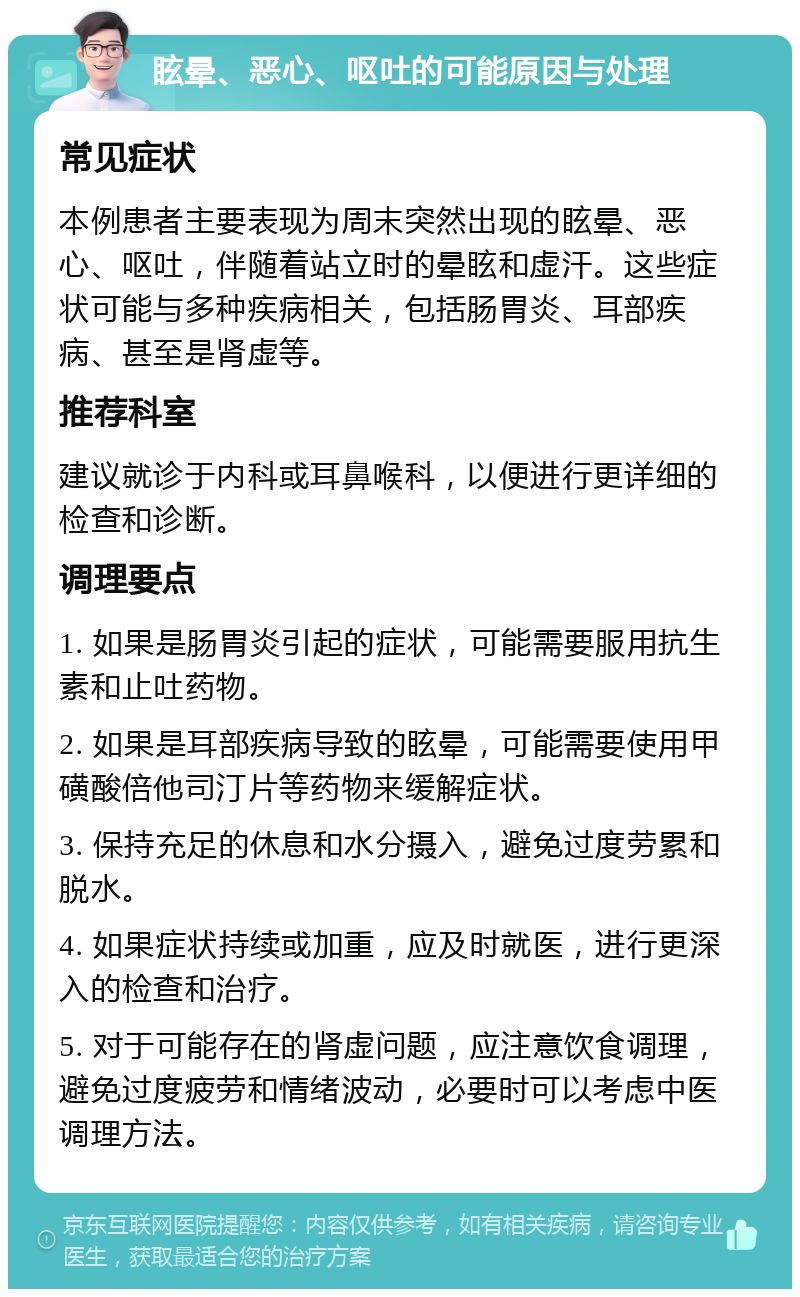 眩晕、恶心、呕吐的可能原因与处理 常见症状 本例患者主要表现为周末突然出现的眩晕、恶心、呕吐，伴随着站立时的晕眩和虚汗。这些症状可能与多种疾病相关，包括肠胃炎、耳部疾病、甚至是肾虚等。 推荐科室 建议就诊于内科或耳鼻喉科，以便进行更详细的检查和诊断。 调理要点 1. 如果是肠胃炎引起的症状，可能需要服用抗生素和止吐药物。 2. 如果是耳部疾病导致的眩晕，可能需要使用甲磺酸倍他司汀片等药物来缓解症状。 3. 保持充足的休息和水分摄入，避免过度劳累和脱水。 4. 如果症状持续或加重，应及时就医，进行更深入的检查和治疗。 5. 对于可能存在的肾虚问题，应注意饮食调理，避免过度疲劳和情绪波动，必要时可以考虑中医调理方法。