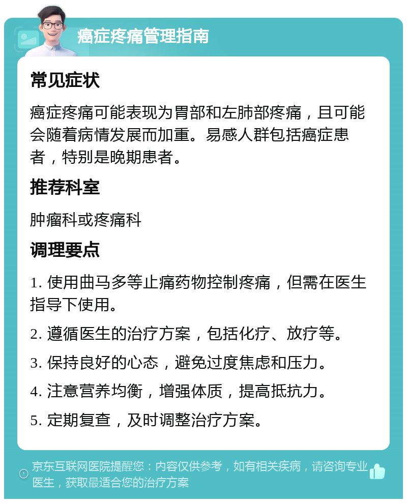 癌症疼痛管理指南 常见症状 癌症疼痛可能表现为胃部和左肺部疼痛，且可能会随着病情发展而加重。易感人群包括癌症患者，特别是晚期患者。 推荐科室 肿瘤科或疼痛科 调理要点 1. 使用曲马多等止痛药物控制疼痛，但需在医生指导下使用。 2. 遵循医生的治疗方案，包括化疗、放疗等。 3. 保持良好的心态，避免过度焦虑和压力。 4. 注意营养均衡，增强体质，提高抵抗力。 5. 定期复查，及时调整治疗方案。