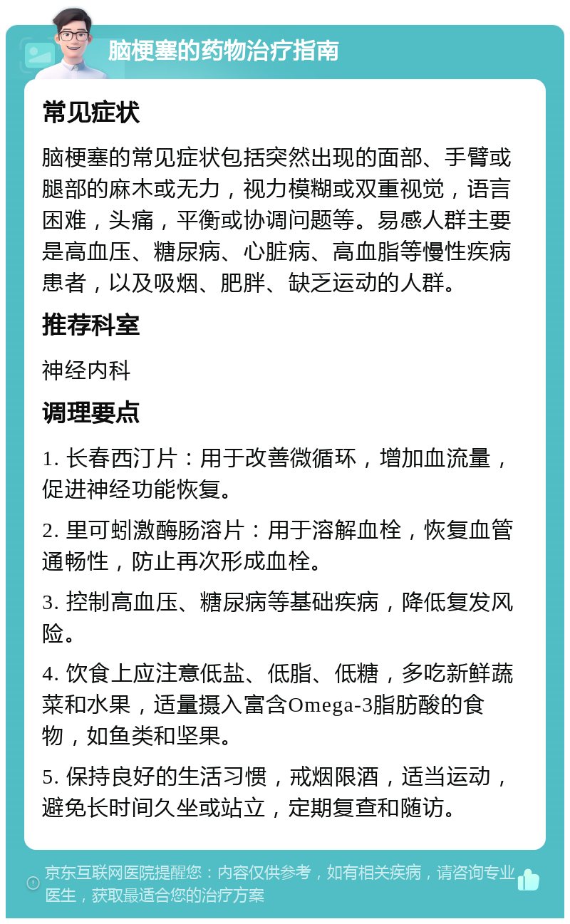 脑梗塞的药物治疗指南 常见症状 脑梗塞的常见症状包括突然出现的面部、手臂或腿部的麻木或无力，视力模糊或双重视觉，语言困难，头痛，平衡或协调问题等。易感人群主要是高血压、糖尿病、心脏病、高血脂等慢性疾病患者，以及吸烟、肥胖、缺乏运动的人群。 推荐科室 神经内科 调理要点 1. 长春西汀片：用于改善微循环，增加血流量，促进神经功能恢复。 2. 里可蚓激酶肠溶片：用于溶解血栓，恢复血管通畅性，防止再次形成血栓。 3. 控制高血压、糖尿病等基础疾病，降低复发风险。 4. 饮食上应注意低盐、低脂、低糖，多吃新鲜蔬菜和水果，适量摄入富含Omega-3脂肪酸的食物，如鱼类和坚果。 5. 保持良好的生活习惯，戒烟限酒，适当运动，避免长时间久坐或站立，定期复查和随访。