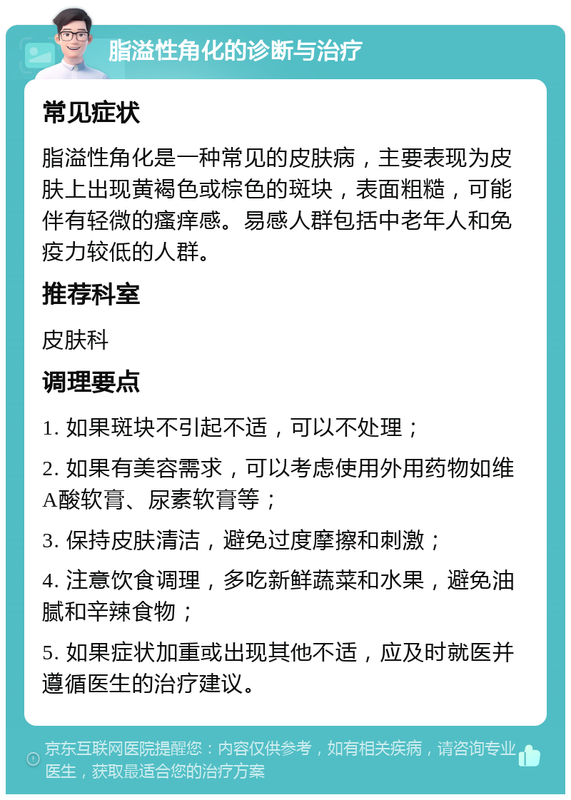 脂溢性角化的诊断与治疗 常见症状 脂溢性角化是一种常见的皮肤病，主要表现为皮肤上出现黄褐色或棕色的斑块，表面粗糙，可能伴有轻微的瘙痒感。易感人群包括中老年人和免疫力较低的人群。 推荐科室 皮肤科 调理要点 1. 如果斑块不引起不适，可以不处理； 2. 如果有美容需求，可以考虑使用外用药物如维A酸软膏、尿素软膏等； 3. 保持皮肤清洁，避免过度摩擦和刺激； 4. 注意饮食调理，多吃新鲜蔬菜和水果，避免油腻和辛辣食物； 5. 如果症状加重或出现其他不适，应及时就医并遵循医生的治疗建议。