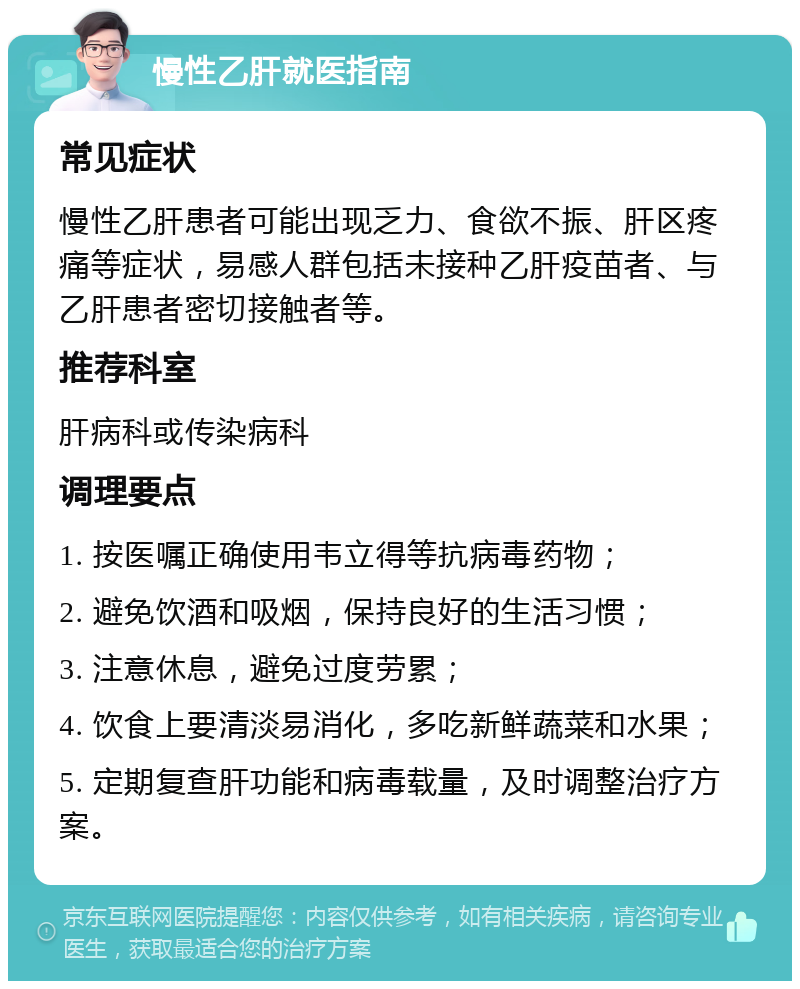 慢性乙肝就医指南 常见症状 慢性乙肝患者可能出现乏力、食欲不振、肝区疼痛等症状，易感人群包括未接种乙肝疫苗者、与乙肝患者密切接触者等。 推荐科室 肝病科或传染病科 调理要点 1. 按医嘱正确使用韦立得等抗病毒药物； 2. 避免饮酒和吸烟，保持良好的生活习惯； 3. 注意休息，避免过度劳累； 4. 饮食上要清淡易消化，多吃新鲜蔬菜和水果； 5. 定期复查肝功能和病毒载量，及时调整治疗方案。