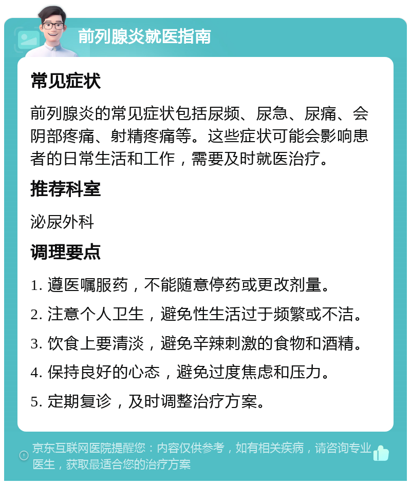 前列腺炎就医指南 常见症状 前列腺炎的常见症状包括尿频、尿急、尿痛、会阴部疼痛、射精疼痛等。这些症状可能会影响患者的日常生活和工作，需要及时就医治疗。 推荐科室 泌尿外科 调理要点 1. 遵医嘱服药，不能随意停药或更改剂量。 2. 注意个人卫生，避免性生活过于频繁或不洁。 3. 饮食上要清淡，避免辛辣刺激的食物和酒精。 4. 保持良好的心态，避免过度焦虑和压力。 5. 定期复诊，及时调整治疗方案。