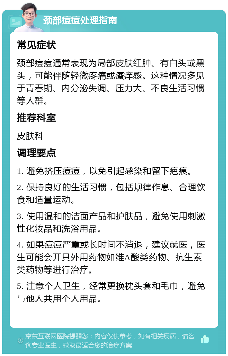 颈部痘痘处理指南 常见症状 颈部痘痘通常表现为局部皮肤红肿、有白头或黑头，可能伴随轻微疼痛或瘙痒感。这种情况多见于青春期、内分泌失调、压力大、不良生活习惯等人群。 推荐科室 皮肤科 调理要点 1. 避免挤压痘痘，以免引起感染和留下疤痕。 2. 保持良好的生活习惯，包括规律作息、合理饮食和适量运动。 3. 使用温和的洁面产品和护肤品，避免使用刺激性化妆品和洗浴用品。 4. 如果痘痘严重或长时间不消退，建议就医，医生可能会开具外用药物如维A酸类药物、抗生素类药物等进行治疗。 5. 注意个人卫生，经常更换枕头套和毛巾，避免与他人共用个人用品。