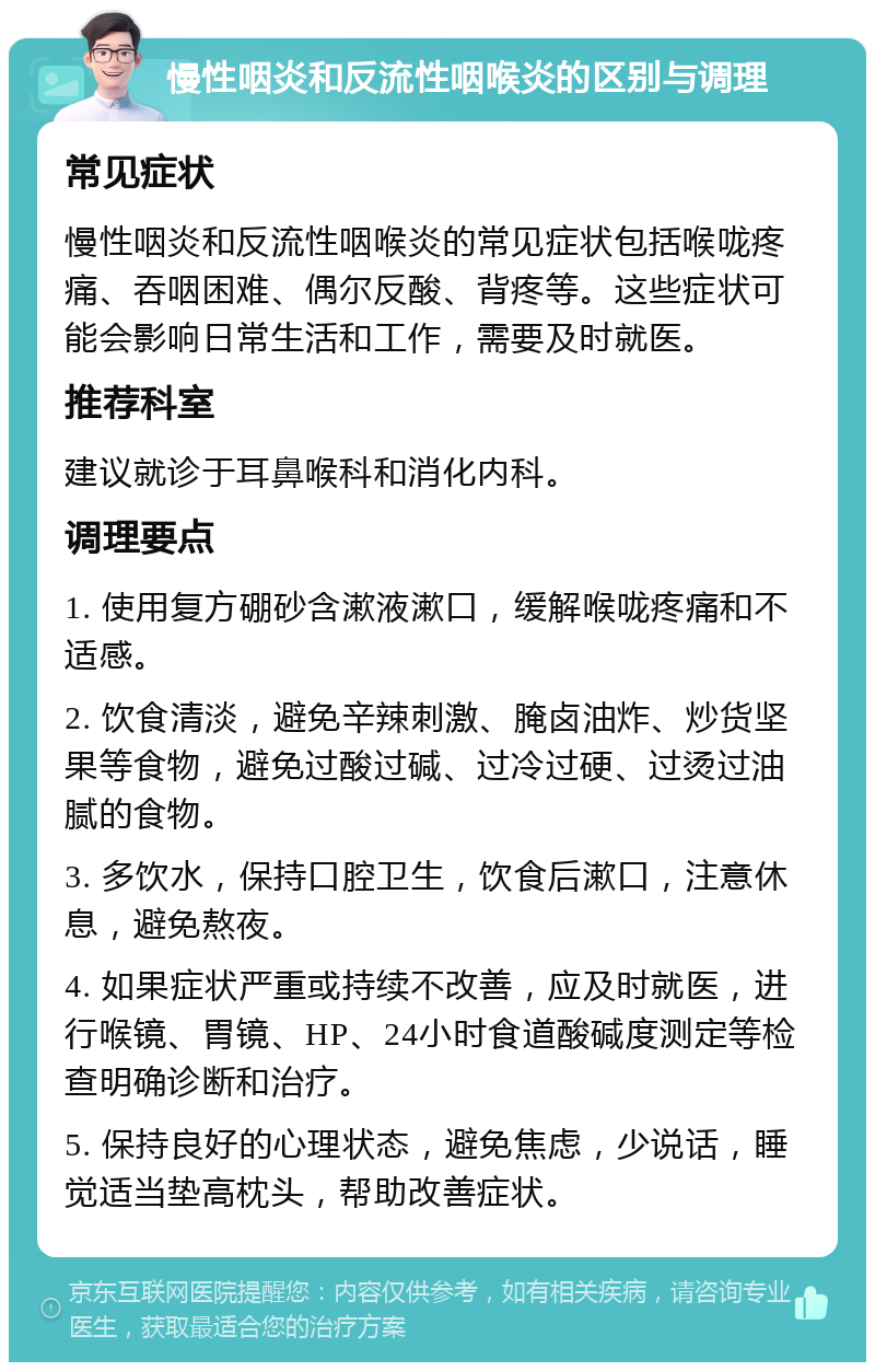 慢性咽炎和反流性咽喉炎的区别与调理 常见症状 慢性咽炎和反流性咽喉炎的常见症状包括喉咙疼痛、吞咽困难、偶尔反酸、背疼等。这些症状可能会影响日常生活和工作，需要及时就医。 推荐科室 建议就诊于耳鼻喉科和消化内科。 调理要点 1. 使用复方硼砂含漱液漱口，缓解喉咙疼痛和不适感。 2. 饮食清淡，避免辛辣刺激、腌卤油炸、炒货坚果等食物，避免过酸过碱、过冷过硬、过烫过油腻的食物。 3. 多饮水，保持口腔卫生，饮食后漱口，注意休息，避免熬夜。 4. 如果症状严重或持续不改善，应及时就医，进行喉镜、胃镜、HP、24小时食道酸碱度测定等检查明确诊断和治疗。 5. 保持良好的心理状态，避免焦虑，少说话，睡觉适当垫高枕头，帮助改善症状。