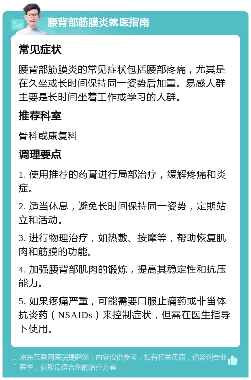 腰背部筋膜炎就医指南 常见症状 腰背部筋膜炎的常见症状包括腰部疼痛，尤其是在久坐或长时间保持同一姿势后加重。易感人群主要是长时间坐着工作或学习的人群。 推荐科室 骨科或康复科 调理要点 1. 使用推荐的药膏进行局部治疗，缓解疼痛和炎症。 2. 适当休息，避免长时间保持同一姿势，定期站立和活动。 3. 进行物理治疗，如热敷、按摩等，帮助恢复肌肉和筋膜的功能。 4. 加强腰背部肌肉的锻炼，提高其稳定性和抗压能力。 5. 如果疼痛严重，可能需要口服止痛药或非甾体抗炎药（NSAIDs）来控制症状，但需在医生指导下使用。