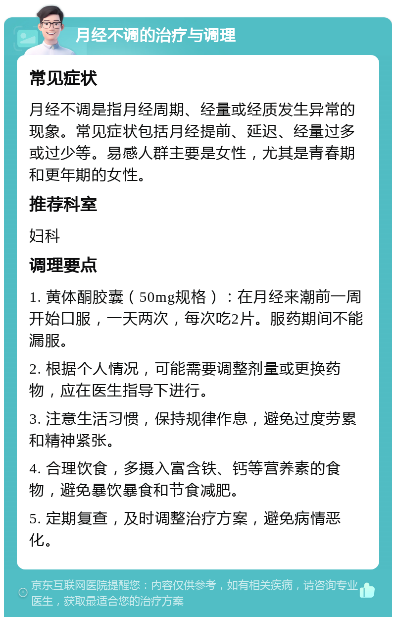 月经不调的治疗与调理 常见症状 月经不调是指月经周期、经量或经质发生异常的现象。常见症状包括月经提前、延迟、经量过多或过少等。易感人群主要是女性，尤其是青春期和更年期的女性。 推荐科室 妇科 调理要点 1. 黄体酮胶囊（50mg规格）：在月经来潮前一周开始口服，一天两次，每次吃2片。服药期间不能漏服。 2. 根据个人情况，可能需要调整剂量或更换药物，应在医生指导下进行。 3. 注意生活习惯，保持规律作息，避免过度劳累和精神紧张。 4. 合理饮食，多摄入富含铁、钙等营养素的食物，避免暴饮暴食和节食减肥。 5. 定期复查，及时调整治疗方案，避免病情恶化。