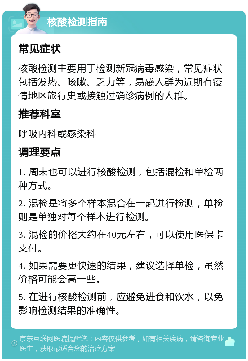 核酸检测指南 常见症状 核酸检测主要用于检测新冠病毒感染，常见症状包括发热、咳嗽、乏力等，易感人群为近期有疫情地区旅行史或接触过确诊病例的人群。 推荐科室 呼吸内科或感染科 调理要点 1. 周末也可以进行核酸检测，包括混检和单检两种方式。 2. 混检是将多个样本混合在一起进行检测，单检则是单独对每个样本进行检测。 3. 混检的价格大约在40元左右，可以使用医保卡支付。 4. 如果需要更快速的结果，建议选择单检，虽然价格可能会高一些。 5. 在进行核酸检测前，应避免进食和饮水，以免影响检测结果的准确性。