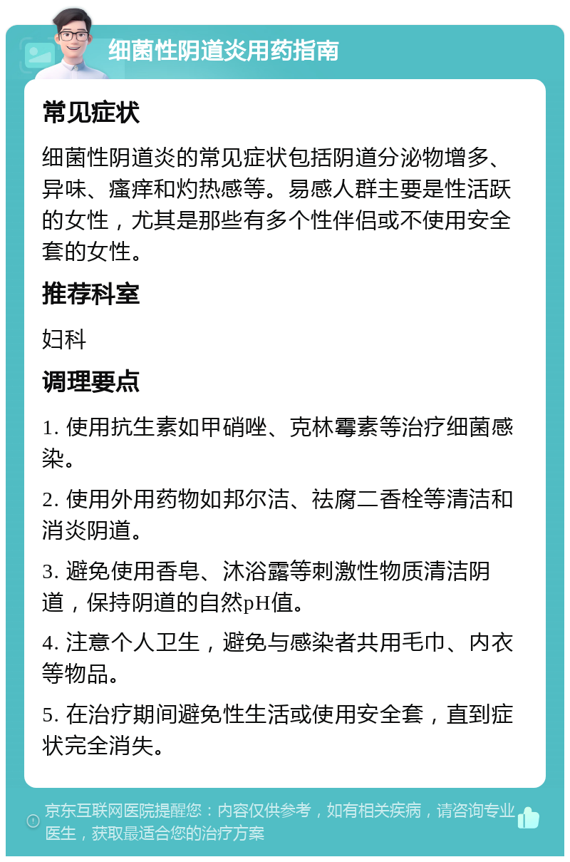 细菌性阴道炎用药指南 常见症状 细菌性阴道炎的常见症状包括阴道分泌物增多、异味、瘙痒和灼热感等。易感人群主要是性活跃的女性，尤其是那些有多个性伴侣或不使用安全套的女性。 推荐科室 妇科 调理要点 1. 使用抗生素如甲硝唑、克林霉素等治疗细菌感染。 2. 使用外用药物如邦尔洁、祛腐二香栓等清洁和消炎阴道。 3. 避免使用香皂、沐浴露等刺激性物质清洁阴道，保持阴道的自然pH值。 4. 注意个人卫生，避免与感染者共用毛巾、内衣等物品。 5. 在治疗期间避免性生活或使用安全套，直到症状完全消失。