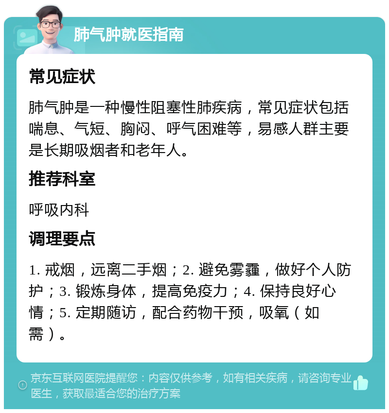 肺气肿就医指南 常见症状 肺气肿是一种慢性阻塞性肺疾病，常见症状包括喘息、气短、胸闷、呼气困难等，易感人群主要是长期吸烟者和老年人。 推荐科室 呼吸内科 调理要点 1. 戒烟，远离二手烟；2. 避免雾霾，做好个人防护；3. 锻炼身体，提高免疫力；4. 保持良好心情；5. 定期随访，配合药物干预，吸氧（如需）。