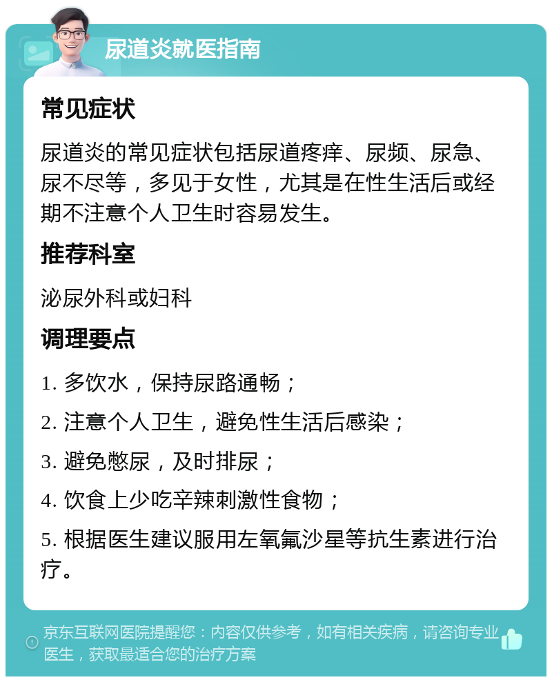 尿道炎就医指南 常见症状 尿道炎的常见症状包括尿道疼痒、尿频、尿急、尿不尽等，多见于女性，尤其是在性生活后或经期不注意个人卫生时容易发生。 推荐科室 泌尿外科或妇科 调理要点 1. 多饮水，保持尿路通畅； 2. 注意个人卫生，避免性生活后感染； 3. 避免憋尿，及时排尿； 4. 饮食上少吃辛辣刺激性食物； 5. 根据医生建议服用左氧氟沙星等抗生素进行治疗。