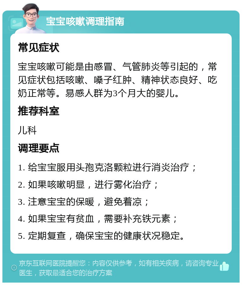 宝宝咳嗽调理指南 常见症状 宝宝咳嗽可能是由感冒、气管肺炎等引起的，常见症状包括咳嗽、嗓子红肿、精神状态良好、吃奶正常等。易感人群为3个月大的婴儿。 推荐科室 儿科 调理要点 1. 给宝宝服用头孢克洛颗粒进行消炎治疗； 2. 如果咳嗽明显，进行雾化治疗； 3. 注意宝宝的保暖，避免着凉； 4. 如果宝宝有贫血，需要补充铁元素； 5. 定期复查，确保宝宝的健康状况稳定。