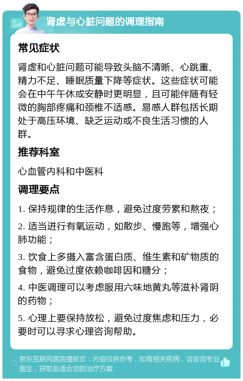 肾虚与心脏问题的调理指南 常见症状 肾虚和心脏问题可能导致头脑不清晰、心跳重、精力不足、睡眠质量下降等症状。这些症状可能会在中午午休或安静时更明显，且可能伴随有轻微的胸部疼痛和颈椎不适感。易感人群包括长期处于高压环境、缺乏运动或不良生活习惯的人群。 推荐科室 心血管内科和中医科 调理要点 1. 保持规律的生活作息，避免过度劳累和熬夜； 2. 适当进行有氧运动，如散步、慢跑等，增强心肺功能； 3. 饮食上多摄入富含蛋白质、维生素和矿物质的食物，避免过度依赖咖啡因和糖分； 4. 中医调理可以考虑服用六味地黄丸等滋补肾阴的药物； 5. 心理上要保持放松，避免过度焦虑和压力，必要时可以寻求心理咨询帮助。