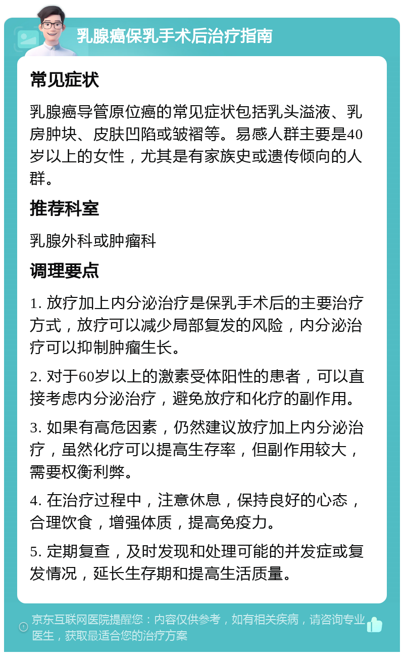 乳腺癌保乳手术后治疗指南 常见症状 乳腺癌导管原位癌的常见症状包括乳头溢液、乳房肿块、皮肤凹陷或皱褶等。易感人群主要是40岁以上的女性，尤其是有家族史或遗传倾向的人群。 推荐科室 乳腺外科或肿瘤科 调理要点 1. 放疗加上内分泌治疗是保乳手术后的主要治疗方式，放疗可以减少局部复发的风险，内分泌治疗可以抑制肿瘤生长。 2. 对于60岁以上的激素受体阳性的患者，可以直接考虑内分泌治疗，避免放疗和化疗的副作用。 3. 如果有高危因素，仍然建议放疗加上内分泌治疗，虽然化疗可以提高生存率，但副作用较大，需要权衡利弊。 4. 在治疗过程中，注意休息，保持良好的心态，合理饮食，增强体质，提高免疫力。 5. 定期复查，及时发现和处理可能的并发症或复发情况，延长生存期和提高生活质量。