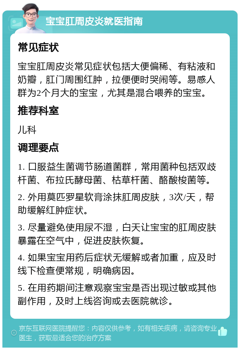 宝宝肛周皮炎就医指南 常见症状 宝宝肛周皮炎常见症状包括大便偏稀、有粘液和奶瓣，肛门周围红肿，拉便便时哭闹等。易感人群为2个月大的宝宝，尤其是混合喂养的宝宝。 推荐科室 儿科 调理要点 1. 口服益生菌调节肠道菌群，常用菌种包括双歧杆菌、布拉氏酵母菌、枯草杆菌、酪酸梭菌等。 2. 外用莫匹罗星软膏涂抹肛周皮肤，3次/天，帮助缓解红肿症状。 3. 尽量避免使用尿不湿，白天让宝宝的肛周皮肤暴露在空气中，促进皮肤恢复。 4. 如果宝宝用药后症状无缓解或者加重，应及时线下检查便常规，明确病因。 5. 在用药期间注意观察宝宝是否出现过敏或其他副作用，及时上线咨询或去医院就诊。