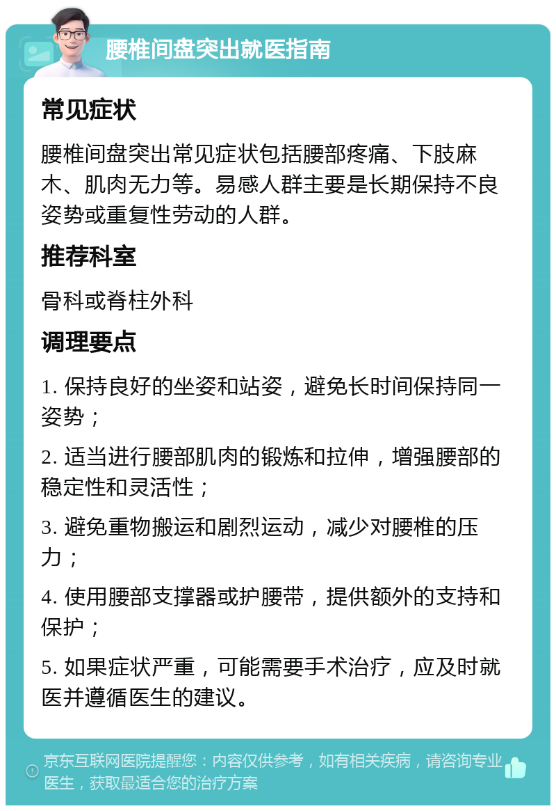 腰椎间盘突出就医指南 常见症状 腰椎间盘突出常见症状包括腰部疼痛、下肢麻木、肌肉无力等。易感人群主要是长期保持不良姿势或重复性劳动的人群。 推荐科室 骨科或脊柱外科 调理要点 1. 保持良好的坐姿和站姿，避免长时间保持同一姿势； 2. 适当进行腰部肌肉的锻炼和拉伸，增强腰部的稳定性和灵活性； 3. 避免重物搬运和剧烈运动，减少对腰椎的压力； 4. 使用腰部支撑器或护腰带，提供额外的支持和保护； 5. 如果症状严重，可能需要手术治疗，应及时就医并遵循医生的建议。