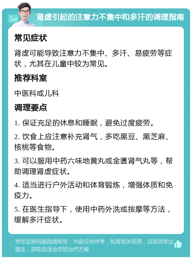 肾虚引起的注意力不集中和多汗的调理指南 常见症状 肾虚可能导致注意力不集中、多汗、易疲劳等症状，尤其在儿童中较为常见。 推荐科室 中医科或儿科 调理要点 1. 保证充足的休息和睡眠，避免过度疲劳。 2. 饮食上应注意补充肾气，多吃黑豆、黑芝麻、核桃等食物。 3. 可以服用中药六味地黄丸或金匮肾气丸等，帮助调理肾虚症状。 4. 适当进行户外活动和体育锻炼，增强体质和免疫力。 5. 在医生指导下，使用中药外洗或按摩等方法，缓解多汗症状。