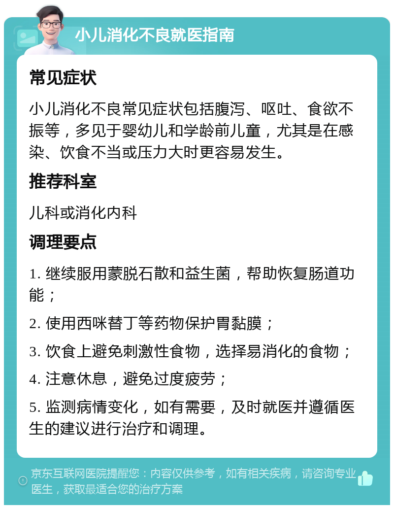 小儿消化不良就医指南 常见症状 小儿消化不良常见症状包括腹泻、呕吐、食欲不振等，多见于婴幼儿和学龄前儿童，尤其是在感染、饮食不当或压力大时更容易发生。 推荐科室 儿科或消化内科 调理要点 1. 继续服用蒙脱石散和益生菌，帮助恢复肠道功能； 2. 使用西咪替丁等药物保护胃黏膜； 3. 饮食上避免刺激性食物，选择易消化的食物； 4. 注意休息，避免过度疲劳； 5. 监测病情变化，如有需要，及时就医并遵循医生的建议进行治疗和调理。