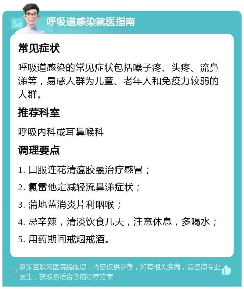 呼吸道感染就医指南 常见症状 呼吸道感染的常见症状包括嗓子疼、头疼、流鼻涕等，易感人群为儿童、老年人和免疫力较弱的人群。 推荐科室 呼吸内科或耳鼻喉科 调理要点 1. 口服连花清瘟胶囊治疗感冒； 2. 氯雷他定减轻流鼻涕症状； 3. 蒲地蓝消炎片利咽喉； 4. 忌辛辣，清淡饮食几天，注意休息，多喝水； 5. 用药期间戒烟戒酒。