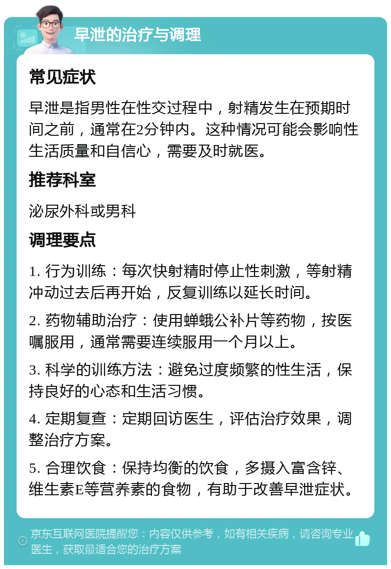 早泄的治疗与调理 常见症状 早泄是指男性在性交过程中，射精发生在预期时间之前，通常在2分钟内。这种情况可能会影响性生活质量和自信心，需要及时就医。 推荐科室 泌尿外科或男科 调理要点 1. 行为训练：每次快射精时停止性刺激，等射精冲动过去后再开始，反复训练以延长时间。 2. 药物辅助治疗：使用蝉蛾公补片等药物，按医嘱服用，通常需要连续服用一个月以上。 3. 科学的训练方法：避免过度频繁的性生活，保持良好的心态和生活习惯。 4. 定期复查：定期回访医生，评估治疗效果，调整治疗方案。 5. 合理饮食：保持均衡的饮食，多摄入富含锌、维生素E等营养素的食物，有助于改善早泄症状。