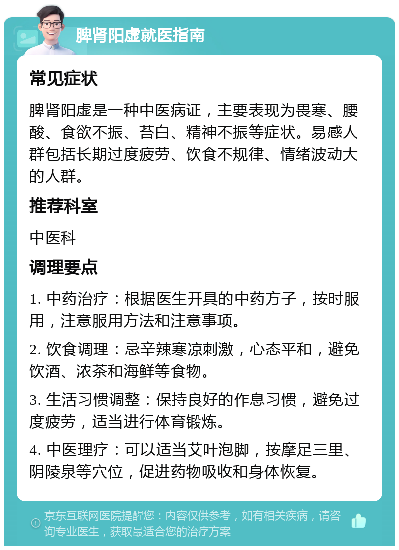 脾肾阳虚就医指南 常见症状 脾肾阳虚是一种中医病证，主要表现为畏寒、腰酸、食欲不振、苔白、精神不振等症状。易感人群包括长期过度疲劳、饮食不规律、情绪波动大的人群。 推荐科室 中医科 调理要点 1. 中药治疗：根据医生开具的中药方子，按时服用，注意服用方法和注意事项。 2. 饮食调理：忌辛辣寒凉刺激，心态平和，避免饮酒、浓茶和海鲜等食物。 3. 生活习惯调整：保持良好的作息习惯，避免过度疲劳，适当进行体育锻炼。 4. 中医理疗：可以适当艾叶泡脚，按摩足三里、阴陵泉等穴位，促进药物吸收和身体恢复。