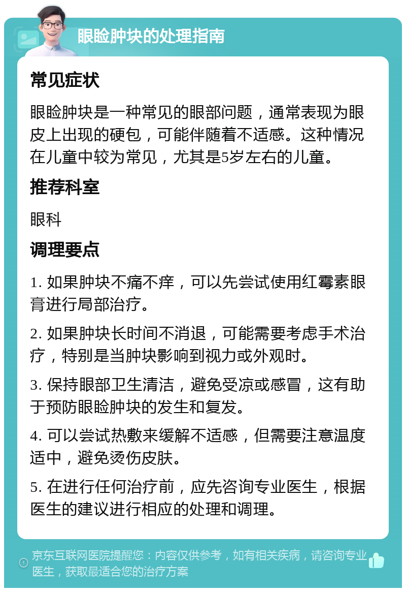 眼睑肿块的处理指南 常见症状 眼睑肿块是一种常见的眼部问题，通常表现为眼皮上出现的硬包，可能伴随着不适感。这种情况在儿童中较为常见，尤其是5岁左右的儿童。 推荐科室 眼科 调理要点 1. 如果肿块不痛不痒，可以先尝试使用红霉素眼膏进行局部治疗。 2. 如果肿块长时间不消退，可能需要考虑手术治疗，特别是当肿块影响到视力或外观时。 3. 保持眼部卫生清洁，避免受凉或感冒，这有助于预防眼睑肿块的发生和复发。 4. 可以尝试热敷来缓解不适感，但需要注意温度适中，避免烫伤皮肤。 5. 在进行任何治疗前，应先咨询专业医生，根据医生的建议进行相应的处理和调理。