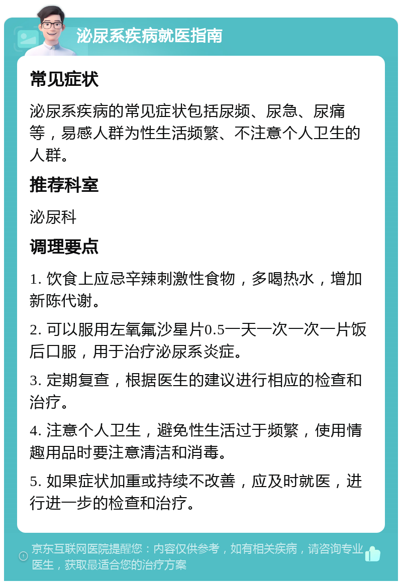 泌尿系疾病就医指南 常见症状 泌尿系疾病的常见症状包括尿频、尿急、尿痛等，易感人群为性生活频繁、不注意个人卫生的人群。 推荐科室 泌尿科 调理要点 1. 饮食上应忌辛辣刺激性食物，多喝热水，增加新陈代谢。 2. 可以服用左氧氟沙星片0.5一天一次一次一片饭后口服，用于治疗泌尿系炎症。 3. 定期复查，根据医生的建议进行相应的检查和治疗。 4. 注意个人卫生，避免性生活过于频繁，使用情趣用品时要注意清洁和消毒。 5. 如果症状加重或持续不改善，应及时就医，进行进一步的检查和治疗。