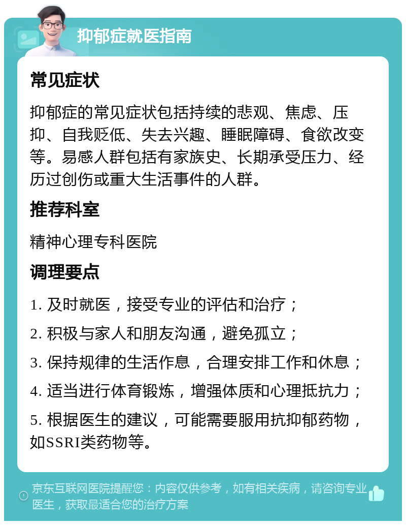 抑郁症就医指南 常见症状 抑郁症的常见症状包括持续的悲观、焦虑、压抑、自我贬低、失去兴趣、睡眠障碍、食欲改变等。易感人群包括有家族史、长期承受压力、经历过创伤或重大生活事件的人群。 推荐科室 精神心理专科医院 调理要点 1. 及时就医，接受专业的评估和治疗； 2. 积极与家人和朋友沟通，避免孤立； 3. 保持规律的生活作息，合理安排工作和休息； 4. 适当进行体育锻炼，增强体质和心理抵抗力； 5. 根据医生的建议，可能需要服用抗抑郁药物，如SSRI类药物等。