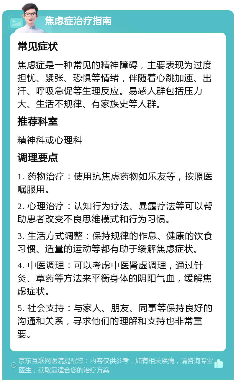 焦虑症治疗指南 常见症状 焦虑症是一种常见的精神障碍，主要表现为过度担忧、紧张、恐惧等情绪，伴随着心跳加速、出汗、呼吸急促等生理反应。易感人群包括压力大、生活不规律、有家族史等人群。 推荐科室 精神科或心理科 调理要点 1. 药物治疗：使用抗焦虑药物如乐友等，按照医嘱服用。 2. 心理治疗：认知行为疗法、暴露疗法等可以帮助患者改变不良思维模式和行为习惯。 3. 生活方式调整：保持规律的作息、健康的饮食习惯、适量的运动等都有助于缓解焦虑症状。 4. 中医调理：可以考虑中医肾虚调理，通过针灸、草药等方法来平衡身体的阴阳气血，缓解焦虑症状。 5. 社会支持：与家人、朋友、同事等保持良好的沟通和关系，寻求他们的理解和支持也非常重要。