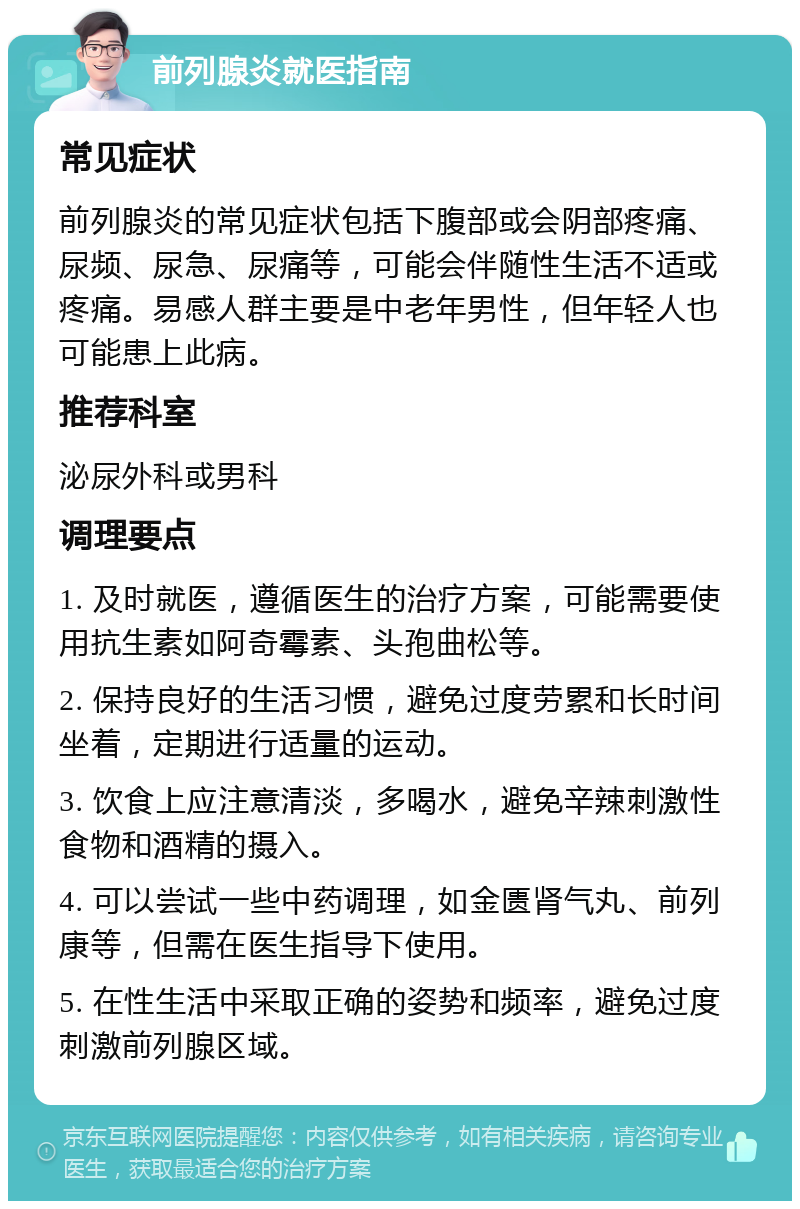 前列腺炎就医指南 常见症状 前列腺炎的常见症状包括下腹部或会阴部疼痛、尿频、尿急、尿痛等，可能会伴随性生活不适或疼痛。易感人群主要是中老年男性，但年轻人也可能患上此病。 推荐科室 泌尿外科或男科 调理要点 1. 及时就医，遵循医生的治疗方案，可能需要使用抗生素如阿奇霉素、头孢曲松等。 2. 保持良好的生活习惯，避免过度劳累和长时间坐着，定期进行适量的运动。 3. 饮食上应注意清淡，多喝水，避免辛辣刺激性食物和酒精的摄入。 4. 可以尝试一些中药调理，如金匮肾气丸、前列康等，但需在医生指导下使用。 5. 在性生活中采取正确的姿势和频率，避免过度刺激前列腺区域。