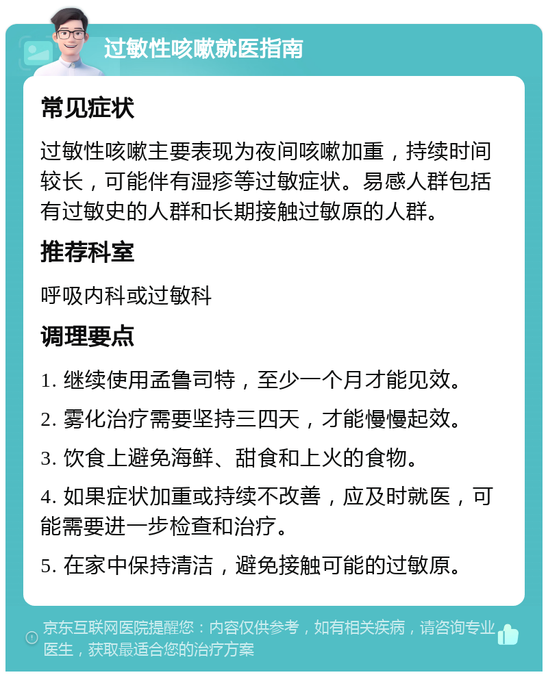 过敏性咳嗽就医指南 常见症状 过敏性咳嗽主要表现为夜间咳嗽加重，持续时间较长，可能伴有湿疹等过敏症状。易感人群包括有过敏史的人群和长期接触过敏原的人群。 推荐科室 呼吸内科或过敏科 调理要点 1. 继续使用孟鲁司特，至少一个月才能见效。 2. 雾化治疗需要坚持三四天，才能慢慢起效。 3. 饮食上避免海鲜、甜食和上火的食物。 4. 如果症状加重或持续不改善，应及时就医，可能需要进一步检查和治疗。 5. 在家中保持清洁，避免接触可能的过敏原。