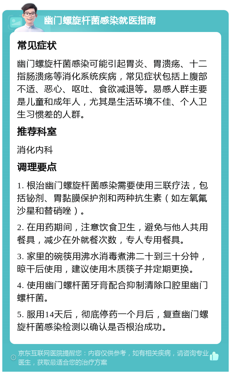 幽门螺旋杆菌感染就医指南 常见症状 幽门螺旋杆菌感染可能引起胃炎、胃溃疡、十二指肠溃疡等消化系统疾病，常见症状包括上腹部不适、恶心、呕吐、食欲减退等。易感人群主要是儿童和成年人，尤其是生活环境不佳、个人卫生习惯差的人群。 推荐科室 消化内科 调理要点 1. 根治幽门螺旋杆菌感染需要使用三联疗法，包括铋剂、胃黏膜保护剂和两种抗生素（如左氧氟沙星和替硝唑）。 2. 在用药期间，注意饮食卫生，避免与他人共用餐具，减少在外就餐次数，专人专用餐具。 3. 家里的碗筷用沸水消毒煮沸二十到三十分钟，晾干后使用，建议使用木质筷子并定期更换。 4. 使用幽门螺杆菌牙膏配合抑制清除口腔里幽门螺杆菌。 5. 服用14天后，彻底停药一个月后，复查幽门螺旋杆菌感染检测以确认是否根治成功。