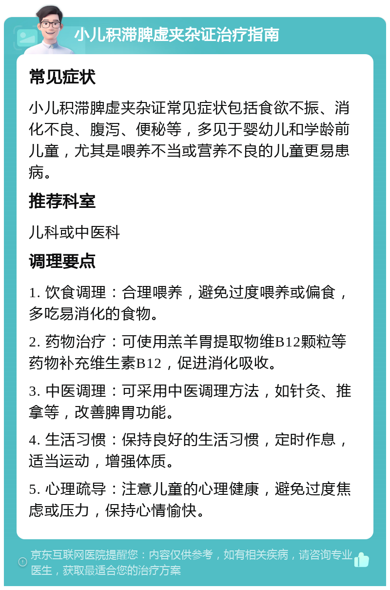 小儿积滞脾虚夹杂证治疗指南 常见症状 小儿积滞脾虚夹杂证常见症状包括食欲不振、消化不良、腹泻、便秘等，多见于婴幼儿和学龄前儿童，尤其是喂养不当或营养不良的儿童更易患病。 推荐科室 儿科或中医科 调理要点 1. 饮食调理：合理喂养，避免过度喂养或偏食，多吃易消化的食物。 2. 药物治疗：可使用羔羊胃提取物维B12颗粒等药物补充维生素B12，促进消化吸收。 3. 中医调理：可采用中医调理方法，如针灸、推拿等，改善脾胃功能。 4. 生活习惯：保持良好的生活习惯，定时作息，适当运动，增强体质。 5. 心理疏导：注意儿童的心理健康，避免过度焦虑或压力，保持心情愉快。