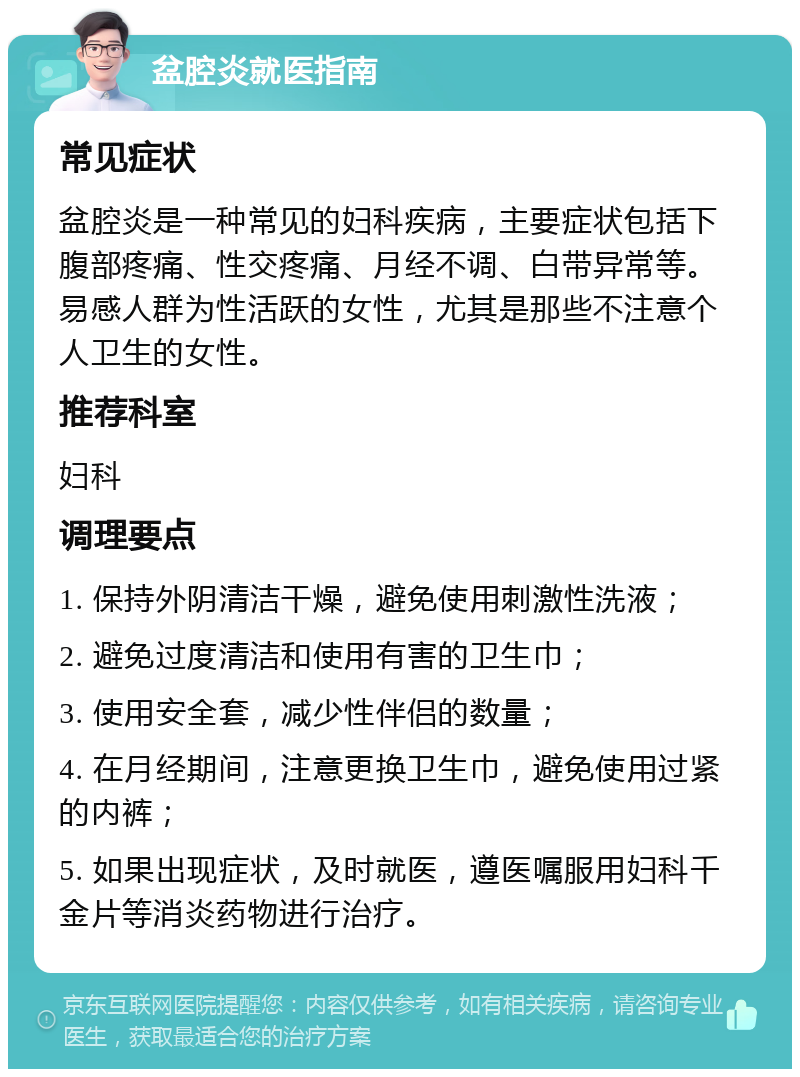 盆腔炎就医指南 常见症状 盆腔炎是一种常见的妇科疾病，主要症状包括下腹部疼痛、性交疼痛、月经不调、白带异常等。易感人群为性活跃的女性，尤其是那些不注意个人卫生的女性。 推荐科室 妇科 调理要点 1. 保持外阴清洁干燥，避免使用刺激性洗液； 2. 避免过度清洁和使用有害的卫生巾； 3. 使用安全套，减少性伴侣的数量； 4. 在月经期间，注意更换卫生巾，避免使用过紧的内裤； 5. 如果出现症状，及时就医，遵医嘱服用妇科千金片等消炎药物进行治疗。