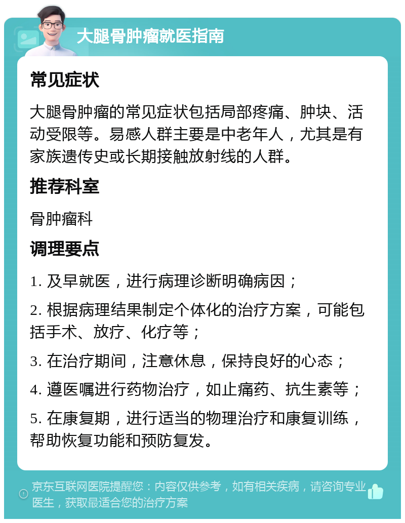 大腿骨肿瘤就医指南 常见症状 大腿骨肿瘤的常见症状包括局部疼痛、肿块、活动受限等。易感人群主要是中老年人，尤其是有家族遗传史或长期接触放射线的人群。 推荐科室 骨肿瘤科 调理要点 1. 及早就医，进行病理诊断明确病因； 2. 根据病理结果制定个体化的治疗方案，可能包括手术、放疗、化疗等； 3. 在治疗期间，注意休息，保持良好的心态； 4. 遵医嘱进行药物治疗，如止痛药、抗生素等； 5. 在康复期，进行适当的物理治疗和康复训练，帮助恢复功能和预防复发。