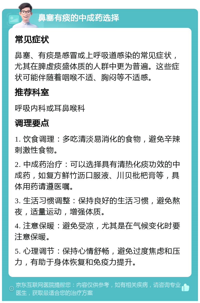 鼻塞有痰的中成药选择 常见症状 鼻塞、有痰是感冒或上呼吸道感染的常见症状，尤其在脾虚痰盛体质的人群中更为普遍。这些症状可能伴随着咽喉不适、胸闷等不适感。 推荐科室 呼吸内科或耳鼻喉科 调理要点 1. 饮食调理：多吃清淡易消化的食物，避免辛辣刺激性食物。 2. 中成药治疗：可以选择具有清热化痰功效的中成药，如复方鲜竹沥口服液、川贝枇杷膏等，具体用药请遵医嘱。 3. 生活习惯调整：保持良好的生活习惯，避免熬夜，适量运动，增强体质。 4. 注意保暖：避免受凉，尤其是在气候变化时要注意保暖。 5. 心理调节：保持心情舒畅，避免过度焦虑和压力，有助于身体恢复和免疫力提升。