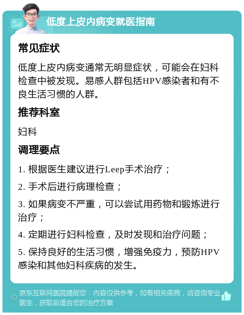 低度上皮内病变就医指南 常见症状 低度上皮内病变通常无明显症状，可能会在妇科检查中被发现。易感人群包括HPV感染者和有不良生活习惯的人群。 推荐科室 妇科 调理要点 1. 根据医生建议进行Leep手术治疗； 2. 手术后进行病理检查； 3. 如果病变不严重，可以尝试用药物和锻炼进行治疗； 4. 定期进行妇科检查，及时发现和治疗问题； 5. 保持良好的生活习惯，增强免疫力，预防HPV感染和其他妇科疾病的发生。