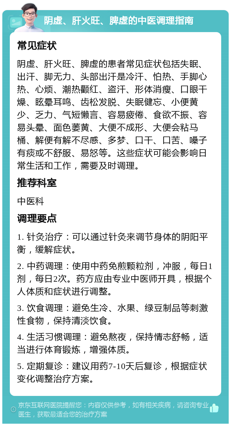 阴虚、肝火旺、脾虚的中医调理指南 常见症状 阴虚、肝火旺、脾虚的患者常见症状包括失眠、出汗、脚无力、头部出汗是冷汗、怕热、手脚心热、心烦、潮热颧红、盗汗、形体消瘦、口眼干燥、眩晕耳鸣、齿松发脱、失眠健忘、小便黄少、乏力、气短懒言、容易疲倦、食欲不振、容易头晕、面色萎黄、大便不成形、大便会粘马桶、解便有解不尽感、多梦、口干、口苦、嗓子有痰或不舒服、易怒等。这些症状可能会影响日常生活和工作，需要及时调理。 推荐科室 中医科 调理要点 1. 针灸治疗：可以通过针灸来调节身体的阴阳平衡，缓解症状。 2. 中药调理：使用中药免煎颗粒剂，冲服，每日1剂，每日2次。药方应由专业中医师开具，根据个人体质和症状进行调整。 3. 饮食调理：避免生冷、水果、绿豆制品等刺激性食物，保持清淡饮食。 4. 生活习惯调理：避免熬夜，保持情志舒畅，适当进行体育锻炼，增强体质。 5. 定期复诊：建议用药7-10天后复诊，根据症状变化调整治疗方案。