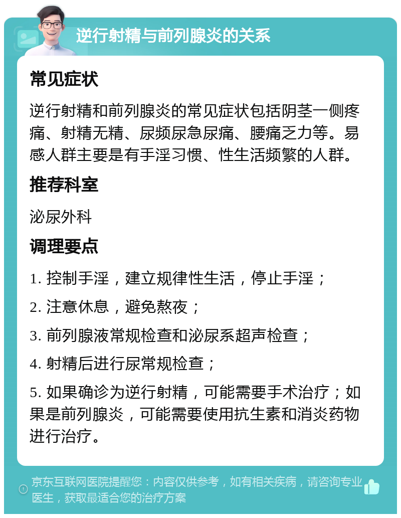 逆行射精与前列腺炎的关系 常见症状 逆行射精和前列腺炎的常见症状包括阴茎一侧疼痛、射精无精、尿频尿急尿痛、腰痛乏力等。易感人群主要是有手淫习惯、性生活频繁的人群。 推荐科室 泌尿外科 调理要点 1. 控制手淫，建立规律性生活，停止手淫； 2. 注意休息，避免熬夜； 3. 前列腺液常规检查和泌尿系超声检查； 4. 射精后进行尿常规检查； 5. 如果确诊为逆行射精，可能需要手术治疗；如果是前列腺炎，可能需要使用抗生素和消炎药物进行治疗。