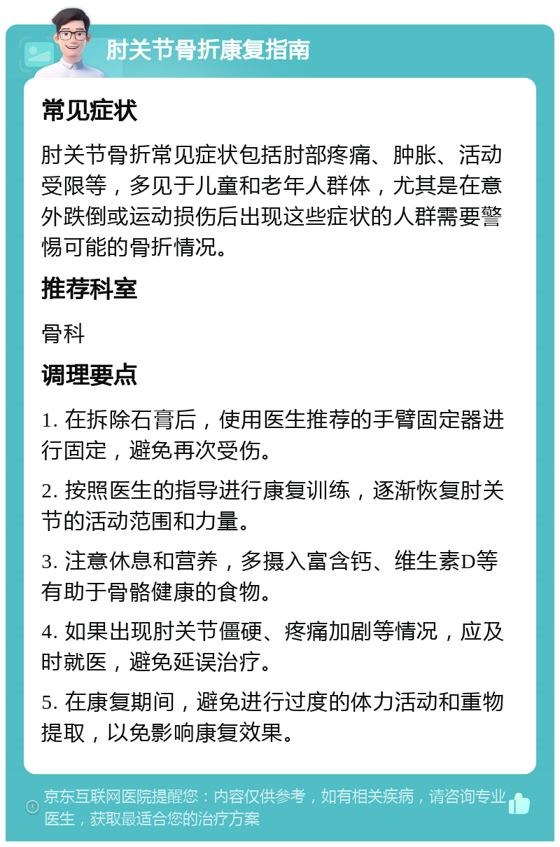 肘关节骨折康复指南 常见症状 肘关节骨折常见症状包括肘部疼痛、肿胀、活动受限等，多见于儿童和老年人群体，尤其是在意外跌倒或运动损伤后出现这些症状的人群需要警惕可能的骨折情况。 推荐科室 骨科 调理要点 1. 在拆除石膏后，使用医生推荐的手臂固定器进行固定，避免再次受伤。 2. 按照医生的指导进行康复训练，逐渐恢复肘关节的活动范围和力量。 3. 注意休息和营养，多摄入富含钙、维生素D等有助于骨骼健康的食物。 4. 如果出现肘关节僵硬、疼痛加剧等情况，应及时就医，避免延误治疗。 5. 在康复期间，避免进行过度的体力活动和重物提取，以免影响康复效果。