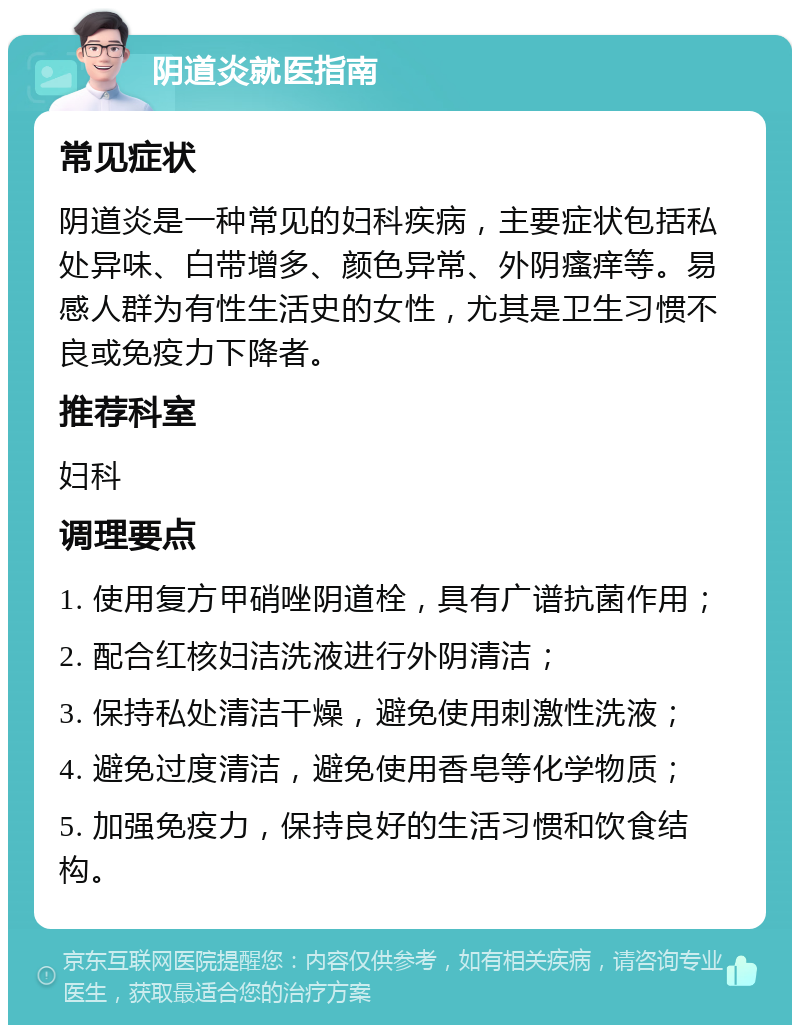 阴道炎就医指南 常见症状 阴道炎是一种常见的妇科疾病，主要症状包括私处异味、白带增多、颜色异常、外阴瘙痒等。易感人群为有性生活史的女性，尤其是卫生习惯不良或免疫力下降者。 推荐科室 妇科 调理要点 1. 使用复方甲硝唑阴道栓，具有广谱抗菌作用； 2. 配合红核妇洁洗液进行外阴清洁； 3. 保持私处清洁干燥，避免使用刺激性洗液； 4. 避免过度清洁，避免使用香皂等化学物质； 5. 加强免疫力，保持良好的生活习惯和饮食结构。