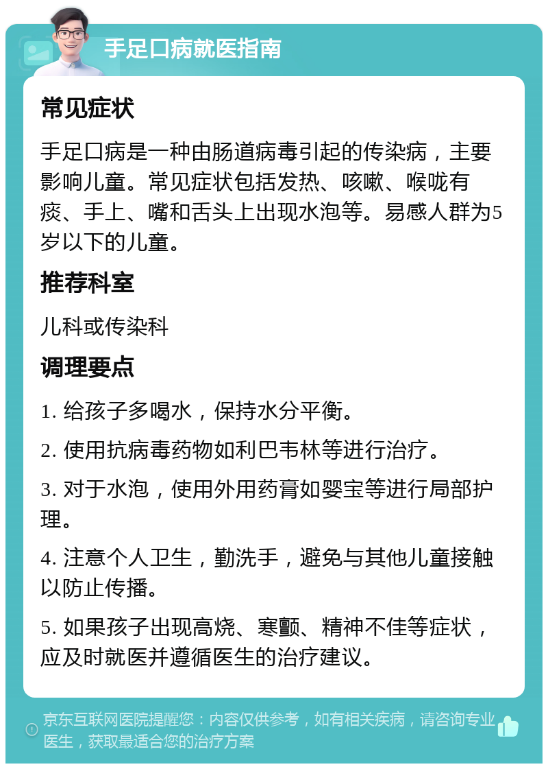 手足口病就医指南 常见症状 手足口病是一种由肠道病毒引起的传染病，主要影响儿童。常见症状包括发热、咳嗽、喉咙有痰、手上、嘴和舌头上出现水泡等。易感人群为5岁以下的儿童。 推荐科室 儿科或传染科 调理要点 1. 给孩子多喝水，保持水分平衡。 2. 使用抗病毒药物如利巴韦林等进行治疗。 3. 对于水泡，使用外用药膏如婴宝等进行局部护理。 4. 注意个人卫生，勤洗手，避免与其他儿童接触以防止传播。 5. 如果孩子出现高烧、寒颤、精神不佳等症状，应及时就医并遵循医生的治疗建议。