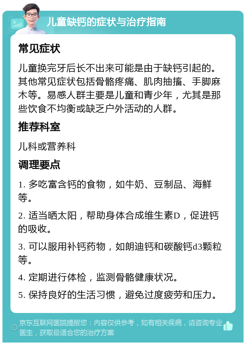 儿童缺钙的症状与治疗指南 常见症状 儿童换完牙后长不出来可能是由于缺钙引起的。其他常见症状包括骨骼疼痛、肌肉抽搐、手脚麻木等。易感人群主要是儿童和青少年，尤其是那些饮食不均衡或缺乏户外活动的人群。 推荐科室 儿科或营养科 调理要点 1. 多吃富含钙的食物，如牛奶、豆制品、海鲜等。 2. 适当晒太阳，帮助身体合成维生素D，促进钙的吸收。 3. 可以服用补钙药物，如朗迪钙和碳酸钙d3颗粒等。 4. 定期进行体检，监测骨骼健康状况。 5. 保持良好的生活习惯，避免过度疲劳和压力。