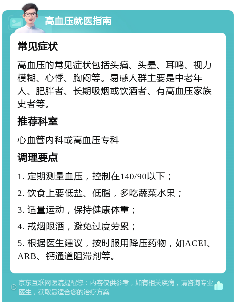 高血压就医指南 常见症状 高血压的常见症状包括头痛、头晕、耳鸣、视力模糊、心悸、胸闷等。易感人群主要是中老年人、肥胖者、长期吸烟或饮酒者、有高血压家族史者等。 推荐科室 心血管内科或高血压专科 调理要点 1. 定期测量血压，控制在140/90以下； 2. 饮食上要低盐、低脂，多吃蔬菜水果； 3. 适量运动，保持健康体重； 4. 戒烟限酒，避免过度劳累； 5. 根据医生建议，按时服用降压药物，如ACEI、ARB、钙通道阻滞剂等。