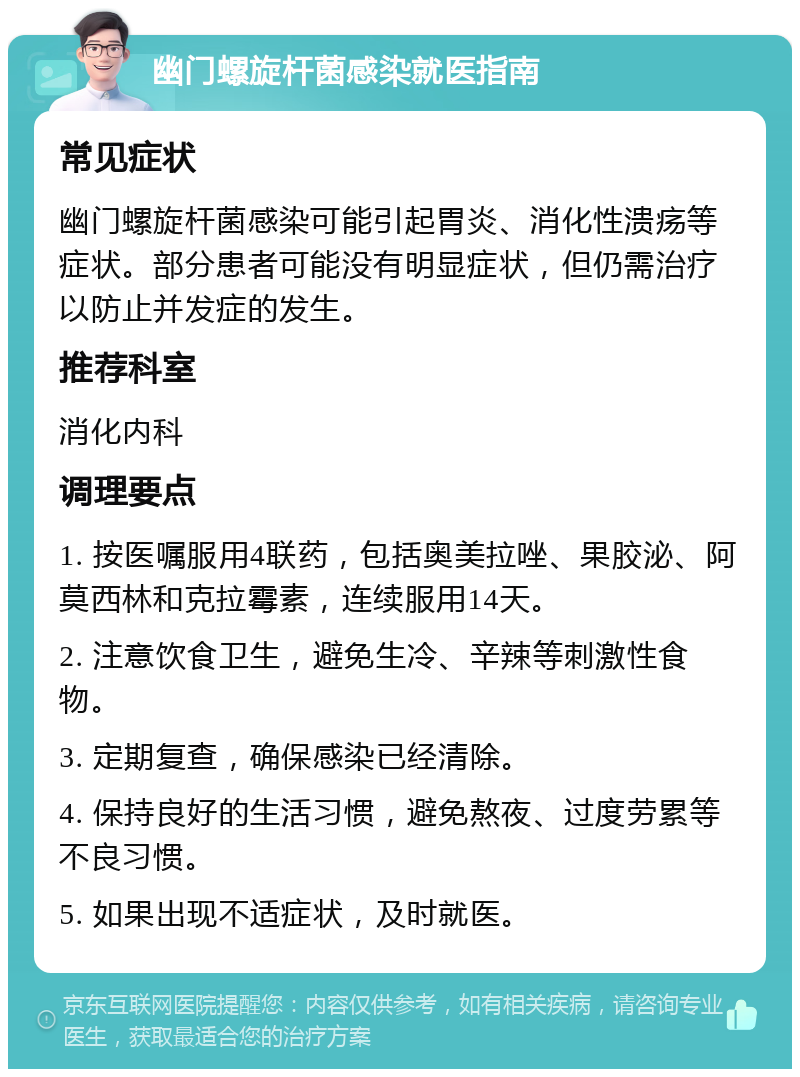 幽门螺旋杆菌感染就医指南 常见症状 幽门螺旋杆菌感染可能引起胃炎、消化性溃疡等症状。部分患者可能没有明显症状，但仍需治疗以防止并发症的发生。 推荐科室 消化内科 调理要点 1. 按医嘱服用4联药，包括奥美拉唑、果胶泌、阿莫西林和克拉霉素，连续服用14天。 2. 注意饮食卫生，避免生冷、辛辣等刺激性食物。 3. 定期复查，确保感染已经清除。 4. 保持良好的生活习惯，避免熬夜、过度劳累等不良习惯。 5. 如果出现不适症状，及时就医。